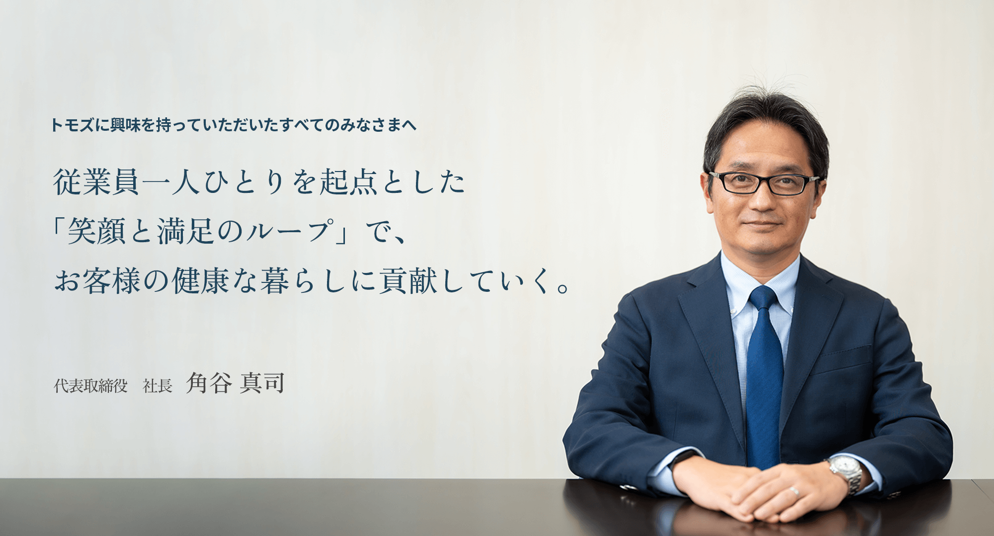 トモズに興味を持っていただいたすべてのみなさまへ 従業員一人ひとりを起点おつぃた「笑顔と満足のループ」で、お客様の健康な暮らしに貢献していく。 代表取締役 社長 角谷 真司